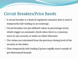 Circuit Breakers/Price Bands
 A circuit breaker is a kind of regulatory measure that is used to
temporarily halt trading on an exchange.
 Circuit breakers are pre-defined values in percentage terms,
which trigger an automatic check when there is a runaway
move in any security or index on either direction.
 The values are calculated from the previous closing level of the
security or the index.
 They temporarily halt trading if prices rapidly move outside of
pre-determined bounds.
 