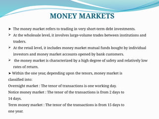 ➤ The money market refers to trading in very short-term debt investments.
 At the wholesale level, it involves large-volume trades between institutions and
traders.
 At the retail level, it includes money market mutual funds bought by individual
investors and money market accounts opened by bank customers.
 the money market is characterized by a high degree of safety and relatively low
rates of return.
➤ Within the one year, depending upon the tenors, money market is
classified into:
Overnight market : The tenor of transactions is one working day.
Notice money market : The tenor of the transactions is from 2 days to
14 days.
Term money market : The tenor of the transactions is from 15 days to
one year.
MONEY MARKETS
 