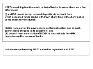 NBFCs are doing functions akin to that of banks, however there are a few
differences:
(i) a NBFC cannot accept demand depo...