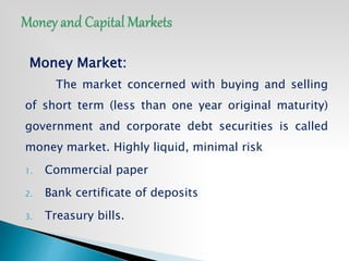 Money Market:
The market concerned with buying and selling
of short term (less than one year original maturity)
government and corporate debt securities is called
money market. Highly liquid, minimal risk
1. Commercial paper
2. Bank certificate of deposits
3. Treasury bills.
 