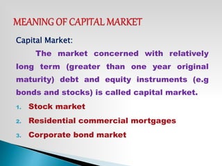 Capital Market:
The market concerned with relatively
long term (greater than one year original
maturity) debt and equity instruments (e.g
bonds and stocks) is called capital market.
1. Stock market
2. Residential commercial mortgages
3. Corporate bond market
 