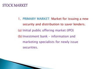 1. PRIMARY MARKET: Market for issuing a new
security and distribution to saver lenders.
(a) Initial public offering market (IPO)
(b) Investment bank – information and
marketing specialists for newly issue
securities.
 