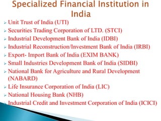  Unit Trust of India (UTI)
 Securities Trading Corporation of LTD. (STCI)
 Industrial Development Bank of India (IDBI)
 Industrial Reconstruction/Investment Bank of India (IRBI)
 Export- Import Bank of India (EXIM BANK)
 Small Industries Development Bank of India (SIDBI)
 National Bank for Agriculture and Rural Development
(NABARD)
 Life Insurance Corporation of India (LIC)
 National Housing Bank (NHB)
 Industrial Credit and Investment Corporation of India (ICICI)
 