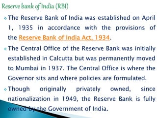  The Reserve Bank of India was established on April
1, 1935 in accordance with the provisions of
the Reserve Bank of India Act, 1934.
 The Central Office of the Reserve Bank was initially
established in Calcutta but was permanently moved
to Mumbai in 1937. The Central Office is where the
Governor sits and where policies are formulated.
 Though originally privately owned, since
nationalization in 1949, the Reserve Bank is fully
owned by the Government of India.
 