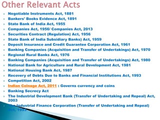  Negotiable Instruments Act, 1881
 Bankers' Books Evidence Act, 1891
 State Bank of India Act, 1955
 Companies Act, 1956/ Companies Act, 2013
 Securities Contract (Regulation) Act, 1956
 State Bank of India Subsidiary Banks) Act, 1959
 Deposit Insurance and Credit Guarantee Corporation Act, 1961
 Banking Companies (Acquisition and Transfer of Undertakings) Act, 1970
 Regional Rural Banks Act, 1976
 Banking Companies (Acquisition and Transfer of Undertakings) Act, 1980
 National Bank for Agriculture and Rural Development Act, 1981
 National Housing Bank Act, 1987
 Recovery of Debts Due to Banks and Financial Institutions Act, 1993
 Competition Act, 2002
 Indian Coinage Act, 2011 : Governs currency and coins
 Banking Secrecy Act
 The Industrial Development Bank (Transfer of Undertaking and Repeal) Act,
2003
 The Industrial Finance Corporation (Transfer of Undertaking and Repeal)
Act, 1993
 