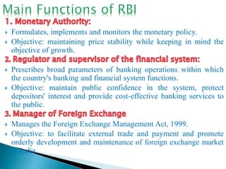  Formulates, implements and monitors the monetary policy.
 Objective: maintaining price stability while keeping in mind the
objective of growth.
 Prescribes broad parameters of banking operations within which
the country's banking and financial system functions.
 Objective: maintain public confidence in the system, protect
depositors' interest and provide cost-effective banking services to
the public.
 Manages the Foreign Exchange Management Act, 1999.
 Objective: to facilitate external trade and payment and promote
orderly development and maintenance of foreign exchange market
in India.
 