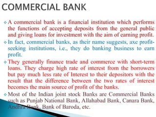  A commercial bank is a financial institution which performs
the functions of accepting deposits from the general public
and giving loans for investment with the aim of earning profit.
 In fact, commercial banks, as their name suggests, axe profit-
seeking institutions, i.e., they do banking business to earn
profit.
 They generally finance trade and commerce with short-term
loans. They charge high rate of interest from the borrowers
but pay much less rate of Interest to their depositors with the
result that the difference between the two rates of interest
becomes the main source of profit of the banks.
 Most of the Indian joint stock Banks are Commercial Banks
such as Punjab National Bank, Allahabad Bank, Canara Bank,
Andhra Bank, Bank of Baroda, etc.
 