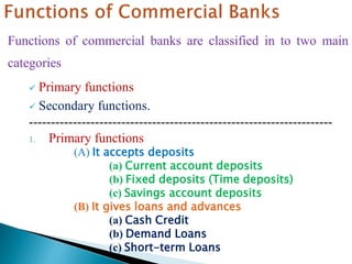 Functions of commercial banks are classified in to two main
categories
 Primary functions
 Secondary functions.
---------------------------------------------------------------------
1. Primary functions
(A) It accepts deposits
(a) Current account deposits
(b) Fixed deposits (Time deposits)
(c) Savings account deposits
(B) It gives loans and advances
(a) Cash Credit
(b) Demand Loans
(c) Short-term Loans
 