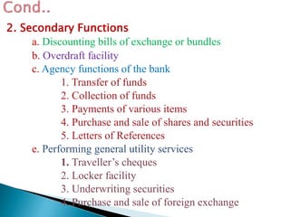 2. Secondary Functions
a. Discounting bills of exchange or bundles
b. Overdraft facility
c. Agency functions of the bank
1. Transfer of funds
2. Collection of funds
3. Payments of various items
4. Purchase and sale of shares and securities
5. Letters of References
e. Performing general utility services
1. Traveller’s cheques
2. Locker facility
3. Underwriting securities
4. Purchase and sale of foreign exchange
 