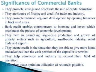  They promote savings and accelerate the rate of capital formation.
 They are source of finance and credit for trade and industry.
 They promote balanced regional development by opening branches
in backward areas.
 Bank credit enables entrepreneurs to innovate and invest which
accelerates the process of economic development.
 They help in promoting large-scale production and growth of
priority sectors such as agriculture, small-scale industry, retail
trade and export.
 They create credit in the sense that they are able to give more loans
and advances than the cash position of the depositor’s permits.
 They help commerce and industry to expand their field of
operation.
 Thus, they make optimum utilization of resources possible.
 