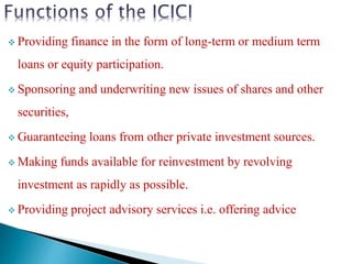  Providing finance in the form of long-term or medium term
loans or equity participation.
 Sponsoring and underwriting new issues of shares and other
securities,
 Guaranteeing loans from other private investment sources.
 Making funds available for reinvestment by revolving
investment as rapidly as possible.
 Providing project advisory services i.e. offering advice
 