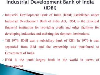  Industrial Development Bank of India (IDBI) established under
Industrial Development Bank of India Act, 1964, is the principal
financial institution for providing credit and other facilities for
developing industries and assisting development institutions.
 Till 1976, IDBI was a subsidiary bank of RBI. In 1976 it was
separated from RBI and the ownership was transferred to
Government of India.
 IDBI is the tenth largest bank in the world in terms of
development.
 
