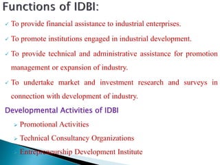 To provide financial assistance to industrial enterprises.
 To promote institutions engaged in industrial development.
 To provide technical and administrative assistance for promotion
management or expansion of industry.
 To undertake market and investment research and surveys in
connection with development of industry.
Developmental Activities of IDBI
 Promotional Activities
 Technical Consultancy Organizations
 Entrepreneurship Development Institute
 
