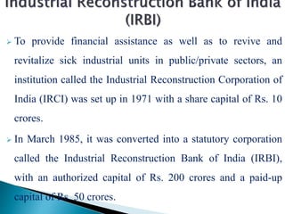  To provide financial assistance as well as to revive and
revitalize sick industrial units in public/private sectors, an
institution called the Industrial Reconstruction Corporation of
India (IRCI) was set up in 1971 with a share capital of Rs. 10
crores.
 In March 1985, it was converted into a statutory corporation
called the Industrial Reconstruction Bank of India (IRBI),
with an authorized capital of Rs. 200 crores and a paid-up
capital of Rs. 50 crores.
 