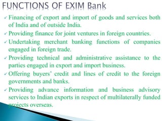  Financing of export and import of goods and services both
of India and of outside India.
 Providing finance for joint ventures in foreign countries.
 Undertaking merchant banking functions of companies
engaged in foreign trade.
 Providing technical and administrative assistance to the
parties engaged in export and import business.
 Offering buyers’ credit and lines of credit to the foreign
governments and banks.
 Providing advance information and business advisory
services to Indian exports in respect of multilaterally funded
projects overseas.
 