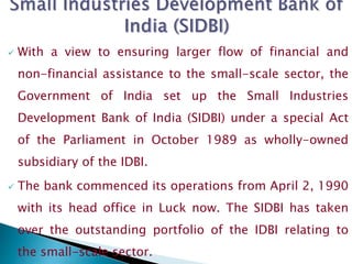  With a view to ensuring larger flow of financial and
non-financial assistance to the small-scale sector, the
Government of India set up the Small Industries
Development Bank of India (SIDBI) under a special Act
of the Parliament in October 1989 as wholly-owned
subsidiary of the IDBI.
 The bank commenced its operations from April 2, 1990
with its head office in Luck now. The SIDBI has taken
over the outstanding portfolio of the IDBI relating to
the small-scale sector.
 