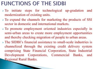  To initiate steps for technological up-gradation and
modernization of existing units.
 To expand the channels for marketing the products of SSI
sector in domestic and international markets.
 To promote employment oriented industries especially in
semi-urban areas to create more employment opportunities
and thereby checking migration of people to urban areas.
 The SIDBI’s financial assistance to small-scale industries is
channelized through the existing credit delivery system
comprising State Financial Corporation, State Industrial
Development Corporations, Commercial Banks, and
Regional Rural Banks.
 