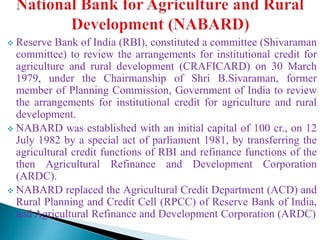  Reserve Bank of India (RBI), constituted a committee (Shivaraman
committee) to review the arrangements for institutional credit for
agriculture and rural development (CRAFICARD) on 30 March
1979, under the Chairmanship of Shri B.Sivaraman, former
member of Planning Commission, Government of India to review
the arrangements for institutional credit for agriculture and rural
development.
 NABARD was established with an initial capital of 100 cr., on 12
July 1982 by a special act of parliament 1981, by transferring the
agricultural credit functions of RBI and refinance functions of the
then Agricultural Refinance and Development Corporation
(ARDC).
 NABARD replaced the Agricultural Credit Department (ACD) and
Rural Planning and Credit Cell (RPCC) of Reserve Bank of India,
and Agricultural Refinance and Development Corporation (ARDC)
 
