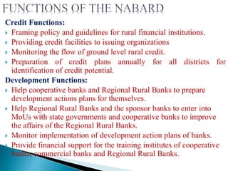Credit Functions:
 Framing policy and guidelines for rural financial institutions.
 Providing credit facilities to issuing organizations
 Monitoring the flow of ground level rural credit.
 Preparation of credit plans annually for all districts for
identification of credit potential.
Development Functions:
 Help cooperative banks and Regional Rural Banks to prepare
development actions plans for themselves.
 Help Regional Rural Banks and the sponsor banks to enter into
MoUs with state governments and cooperative banks to improve
the affairs of the Regional Rural Banks.
 Monitor implementation of development action plans of banks.
 Provide financial support for the training institutes of cooperative
banks, commercial banks and Regional Rural Banks.
 