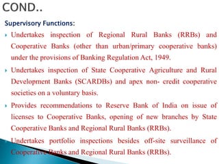 Supervisory Functions:
 Undertakes inspection of Regional Rural Banks (RRBs) and
Cooperative Banks (other than urban/primary cooperative banks)
under the provisions of Banking Regulation Act, 1949.
 Undertakes inspection of State Cooperative Agriculture and Rural
Development Banks (SCARDBs) and apex non- credit cooperative
societies on a voluntary basis.
 Provides recommendations to Reserve Bank of India on issue of
licenses to Cooperative Banks, opening of new branches by State
Cooperative Banks and Regional Rural Banks (RRBs).
 Undertakes portfolio inspections besides off-site surveillance of
Cooperative Banks and Regional Rural Banks (RRBs).
 