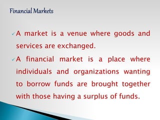  A market is a venue where goods and
services are exchanged.
 A financial market is a place where
individuals and organizations wanting
to borrow funds are brought together
with those having a surplus of funds.
 