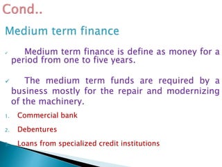 Medium term finance
 Medium term finance is define as money for a
period from one to five years.
 The medium term funds are required by a
business mostly for the repair and modernizing
of the machinery.
1. Commercial bank
2. Debentures
3. Loans from specialized credit institutions
 