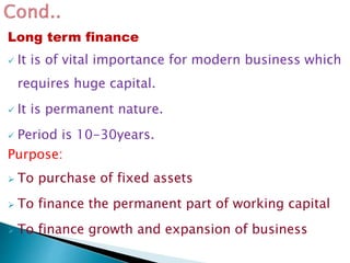 Long term finance
 It is of vital importance for modern business which
requires huge capital.
 It is permanent nature.
 Period is 10-30years.
Purpose:
 To purchase of fixed assets
 To finance the permanent part of working capital
 To finance growth and expansion of business
 