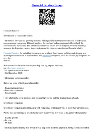 Financial Services Essays
Financial Services
Introduction to Financial Services
1.0Financial Services is a growing industry, which provides for the financial needs of individual
consumers and businesses. This unit explores the needs of and products available for both the
consumers and businesses. The term financial service covers a wide range of products including
accounts for depositing money, loans, savings and investments, pension and financial advice.
Financial Services for individual consumers are available from banks, building societies and also
from organizations such as supermarkets and insurance companies, over the counter, by telephone or
over the
Internet.
Businesses have financial needs when they start up, expand and carry
on...show more content...
This report is due back on the
10 th December 2004.
1.2Financial service providers
Below are some of the financial providers
– Investment companies
– Insurance companies
– Government
I will talk briefly about each one and explain the benefits and the disadvantages of each.
Investment companies
Investment companies provide people with wide range of product types, to meet their certain needs.
People that have money to invest should know clearly what they want to do, achieve for example:
– Capital growth
– Income
– Or both
The investment company they prefer should help them meet this objective, baring in mind a number
 