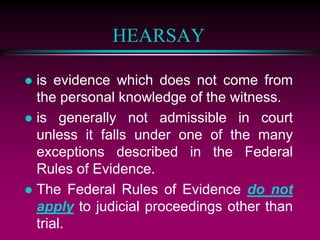HEARSAY
 is evidence which does not come from
the personal knowledge of the witness.
 is generally not admissible in court
unless it falls under one of the many
exceptions described in the Federal
Rules of Evidence.
 The Federal Rules of Evidence do not
apply to judicial proceedings other than
trial.
 