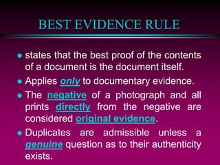 BEST EVIDENCE RULE
 states that the best proof of the contents
of a document is the document itself.
 Applies only to documentary evidence.
 The negative of a photograph and all
prints directly from the negative are
considered original evidence.
 Duplicates are admissible unless a
genuine question as to their authenticity
exists.
 