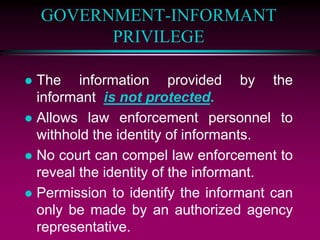 GOVERNMENT-INFORMANT
PRIVILEGE
 The information provided by the
informant is not protected.
 Allows law enforcement personnel to
withhold the identity of informants.
 No court can compel law enforcement to
reveal the identity of the informant.
 Permission to identify the informant can
only be made by an authorized agency
representative.
 