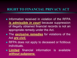 RIGHT TO FINANCIAL PRIVACY ACT
 Information received in violation of the RFPA
is admissible in court because suppression
of illegally obtained financial records is not an
appropriate remedy under the Act.
 The exclusive remedies for violations of the
Act are civil.
 RFPA does not apply to deceased or fictitious
individuals.
 Limited financial information is available
without subpoena.
 