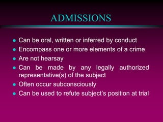ADMISSIONS
 Can be oral, written or inferred by conduct
 Encompass one or more elements of a crime
 Are not hearsay
 Can be made by any legally authorized
representative(s) of the subject
 Often occur subconsciously
 Can be used to refute subject’s position at trial
 