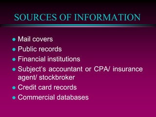 SOURCES OF INFORMATION
 Mail covers
 Public records
 Financial institutions
 Subject’s accountant or CPA/ insurance
agent/ stockbroker
 Credit card records
 Commercial databases
 