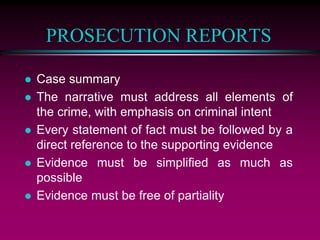 PROSECUTION REPORTS
 Case summary
 The narrative must address all elements of
the crime, with emphasis on criminal intent
 Every statement of fact must be followed by a
direct reference to the supporting evidence
 Evidence must be simplified as much as
possible
 Evidence must be free of partiality
 