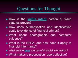 Questions for Thought
 How is the willful intent portion of fraud
statutes proven?
 How does Authentication and Identification
apply to evidence of financial crimes?
 What about photographic and computer
evidence?
 What is the RFPA, and how does it apply to
financial informants?
 What are the best sources of financial information?
 What makes a prosecution report effective?
 