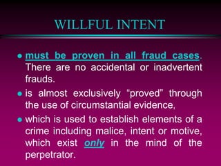 WILLFUL INTENT
 must be proven in all fraud cases.
There are no accidental or inadvertent
frauds.
 is almost exclusively “proved” through
the use of circumstantial evidence,
 which is used to establish elements of a
crime including malice, intent or motive,
which exist only in the mind of the
perpetrator.
 