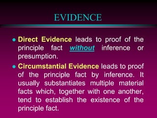 EVIDENCE
 Direct Evidence leads to proof of the
principle fact without inference or
presumption.
 Circumstantial Evidence leads to proof
of the principle fact by inference. It
usually substantiates multiple material
facts which, together with one another,
tend to establish the existence of the
principle fact.
 