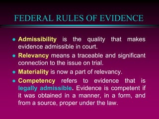 FEDERAL RULES OF EVIDENCE
 Admissibility is the quality that makes
evidence admissible in court.
 Relevancy means a traceable and significant
connection to the issue on trial.
 Materiality is now a part of relevancy.
 Competency refers to evidence that is
legally admissible. Evidence is competent if
it was obtained in a manner, in a form, and
from a source, proper under the law.
 