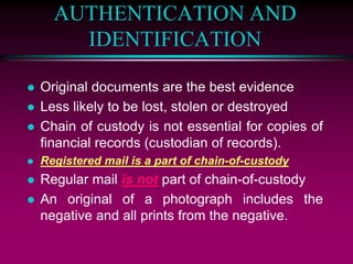 AUTHENTICATION AND
IDENTIFICATION
 Original documents are the best evidence
 Less likely to be lost, stolen or destroyed
 Chain of custody is not essential for copies of
financial records (custodian of records).
 Registered mail is a part of chain-of-custody
 Regular mail is not part of chain-of-custody
 An original of a photograph includes the
negative and all prints from the negative.
 