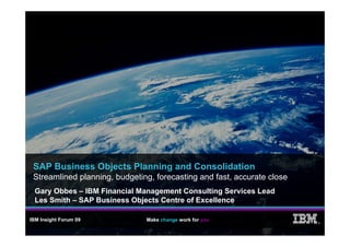 SAP Business Objects Planning and Consolidation
 Streamlined planning, budgeting, forecasting and fast, accurate close
  Gary Obbes – IBM Financial Management Consulting Services Lead
  Les Smith – SAP Business Objects Centre of Excellence

IBM Insight Forum 09           Make change work for you
                                                                         ®
 