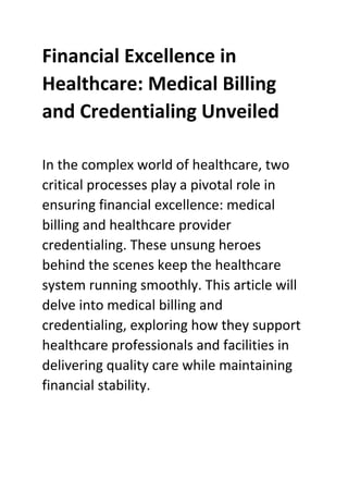 Financial Excellence in
Healthcare: Medical Billing
and Credentialing Unveiled
In the complex world of healthcare, two
critical processes play a pivotal role in
ensuring financial excellence: medical
billing and healthcare provider
credentialing. These unsung heroes
behind the scenes keep the healthcare
system running smoothly. This article will
delve into medical billing and
credentialing, exploring how they support
healthcare professionals and facilities in
delivering quality care while maintaining
financial stability.
 