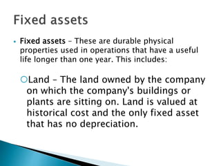  Fixed assets – These are durable physical
properties used in operations that have a useful
life longer than one year. This includes:
Land – The land owned by the company
on which the company's buildings or
plants are sitting on. Land is valued at
historical cost and the only fixed asset
that has no depreciation.
 