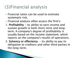 Financial ratios can be used to estimate
systematic risk.
 Financial analysis often assess the firm's:
1. Profitability - its ability to earn income and
sustain growth in both short-term and long-
term. A company's degree of profitability is
usually based on the income statement, which
reports on the company's results of operations;
2. Solvency or effeciency. - its ability to pay its
obligation to creditors and other third parties in
the long-term.
 