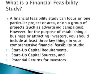  A financial feasibility study can focus on one
particular project or area, or on a group of
projects (such as advertising campaigns).
However, for the purpose of establishing a
business or attracting investors, you should
include at least three key things in your
comprehensive financial feasibility study:
1. Start-Up Capital Requirements,
2. Start-Up Capital Sources, and
3. Potential Returns for Investors.
 