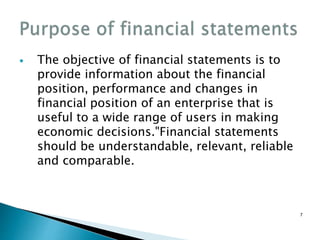  The objective of financial statements is to
provide information about the financial
position, performance and changes in
financial position of an enterprise that is
useful to a wide range of users in making
economic decisions."Financial statements
should be understandable, relevant, reliable
and comparable.
7
 