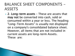  2. Long-term assets – These are assets that
may not be converted into cash, sold or
consumed within a year or less. The heading
"Long-Term Assets" is usually not displayed
on a company's consolidated balance sheet.
However, all items that are not included in
current assets are long-term Assets.
These are:
 