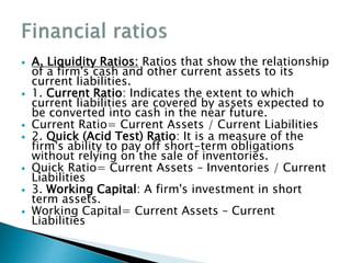  A. Liquidity Ratios: Ratios that show the relationship
of a firm's cash and other current assets to its
current liabilities.
 1. Current Ratio: Indicates the extent to which
current liabilities are covered by assets expected to
be converted into cash in the near future.
 Current Ratio= Current Assets / Current Liabilities
 2. Quick (Acid Test) Ratio: It is a measure of the
firm's ability to pay off short-term obligations
without relying on the sale of inventories.
 Quick Ratio= Current Assets – Inventories / Current
Liabilities
 3. Working Capital: A firm's investment in short
term assets.
 Working Capital= Current Assets – Current
Liabilities
 