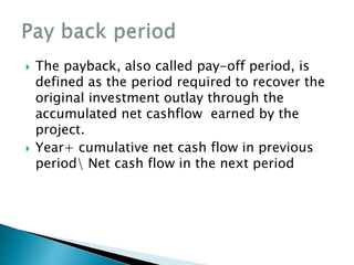  The payback, also called pay-off period, is
defined as the period required to recover the
original investment outlay through the
accumulated net cashflow earned by the
project.
 Year+ cumulative net cash flow in previous
period Net cash flow in the next period
 