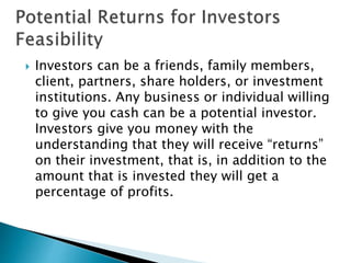  Investors can be a friends, family members,
client, partners, share holders, or investment
institutions. Any business or individual willing
to give you cash can be a potential investor.
Investors give you money with the
understanding that they will receive “returns”
on their investment, that is, in addition to the
amount that is invested they will get a
percentage of profits.
 